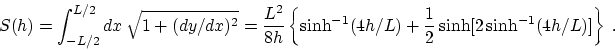 \begin{displaymath}S(h) = \int_{-L/2}^{L/2} dx~
\sqrt{1+( dy/dx)^2} ={L^2\over 8...
...nh^{-1}(4h/L) +{1\over 2}
\sinh[ 2 \sinh^{-1}(4h/L)] \right\}~.\end{displaymath}