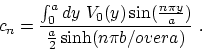 \begin{displaymath}c_n = { \int _0^a dy~ V_0(y) \sin( {n\pi y\over a} ) \over {a\over
2} \sinh ( {n\pi b/over a}) }~. \end{displaymath}