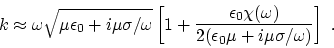 \begin{displaymath}
k \approx \omega \sqrt{ \mu \epsilon_0 +i \mu\sigma/\omega }...
...\omega) \over 2( \epsilon_0\mu +i
\mu\sigma/\omega)} \right]~.
\end{displaymath}